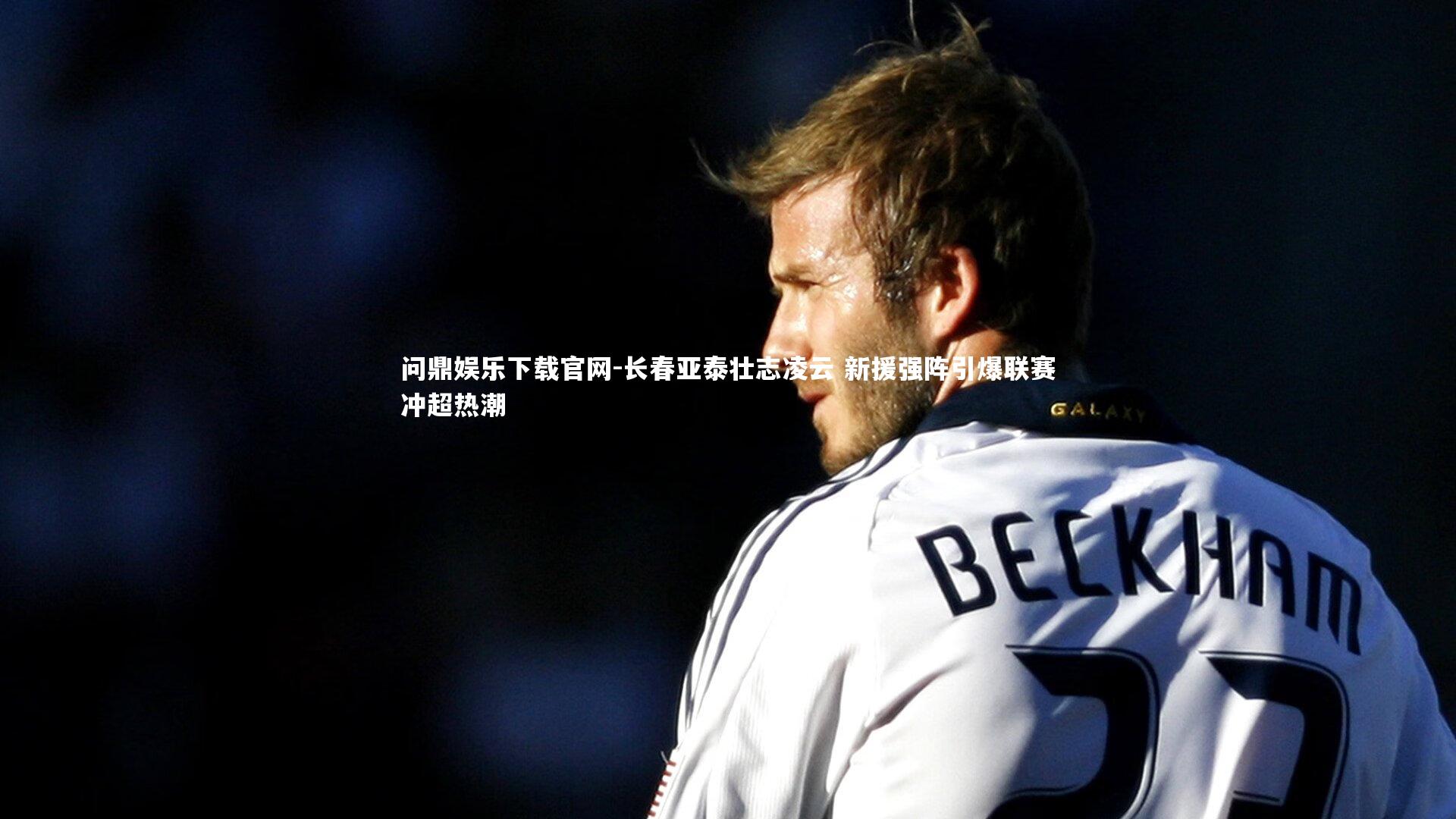 问鼎娱乐下载官网-长春亚泰壮志凌云 新援强阵引爆联赛冲超热潮